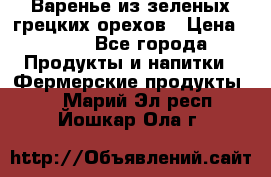 Варенье из зеленых грецких орехов › Цена ­ 400 - Все города Продукты и напитки » Фермерские продукты   . Марий Эл респ.,Йошкар-Ола г.